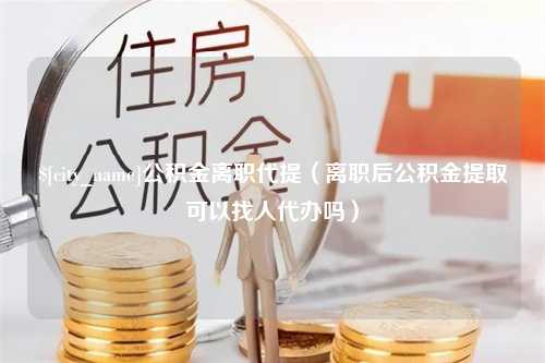 淮北公积金离职代提（离职后公积金提取可以找人代办吗）