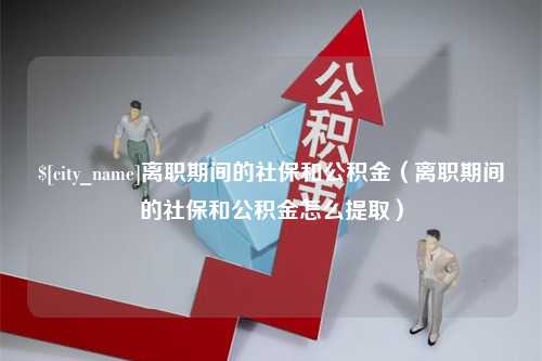 淮北离职期间的社保和公积金（离职期间的社保和公积金怎么提取）