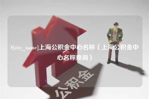 淮北上海公积金中心名称（上海公积金中心名称查询）