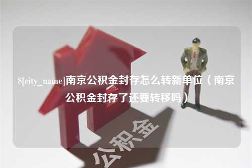 淮北南京公积金封存怎么转新单位（南京公积金封存了还要转移吗）