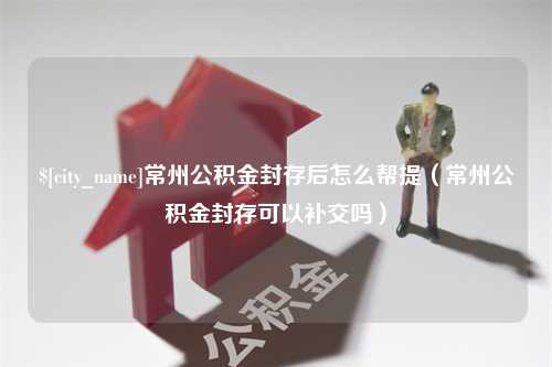 淮北常州公积金封存后怎么帮提（常州公积金封存可以补交吗）