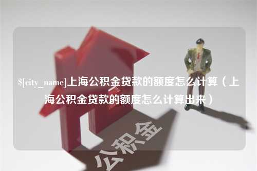 淮北上海公积金贷款的额度怎么计算（上海公积金贷款的额度怎么计算出来）